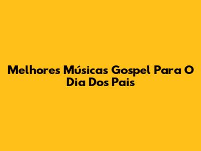 Melhores Músicas Gospel Para O Dia Dos Pais