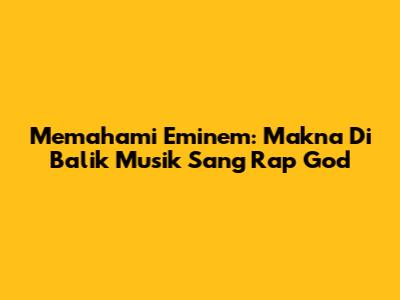 Memahami Eminem: Makna Di Balik Musik Sang 'Rap God'