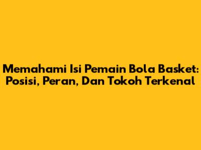 Memahami Isi Pemain Bola Basket: Posisi, Peran, Dan Tokoh Terkenal