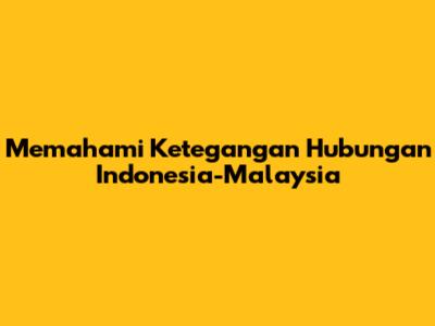 Memahami Ketegangan Hubungan Indonesia-Malaysia