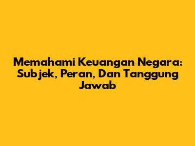 Memahami Keuangan Negara: Subjek, Peran, Dan Tanggung Jawab