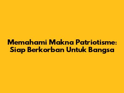Memahami Makna Patriotisme: Siap Berkorban Untuk Bangsa