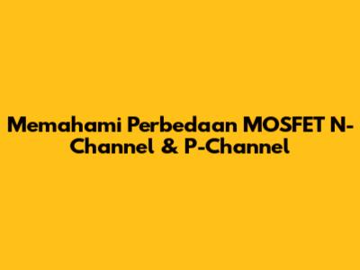 Memahami Perbedaan MOSFET N-Channel & P-Channel
