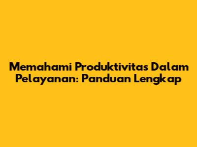 Memahami Produktivitas Dalam Pelayanan: Panduan Lengkap