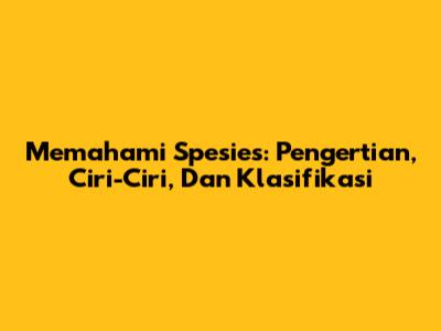 Memahami Spesies: Pengertian, Ciri-Ciri, Dan Klasifikasi