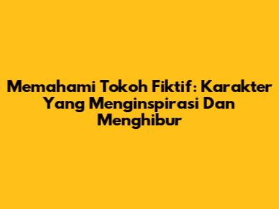Memahami Tokoh Fiktif: Karakter Yang Menginspirasi Dan Menghibur