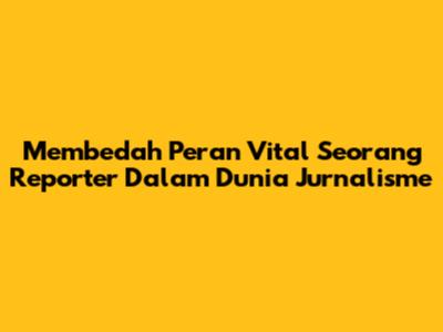 Membedah Peran Vital Seorang Reporter Dalam Dunia Jurnalisme