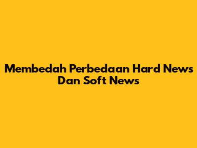 Membedah Perbedaan Hard News Dan Soft News