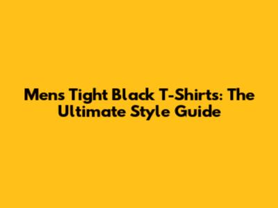 Men's Tight Black T-Shirts: The Ultimate Style Guide