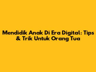 Mendidik Anak Di Era Digital: Tips & Trik Untuk Orang Tua