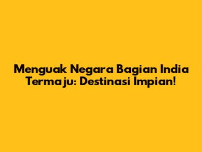 Menguak Negara Bagian India Termaju: Destinasi Impian!