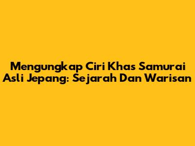 Mengungkap Ciri Khas Samurai Asli Jepang: Sejarah Dan Warisan