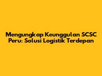 Mengungkap Keunggulan SCSC Peru: Solusi Logistik Terdepan
