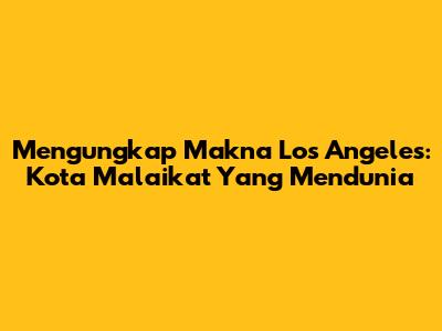 Mengungkap Makna Los Angeles: Kota Malaikat Yang Mendunia