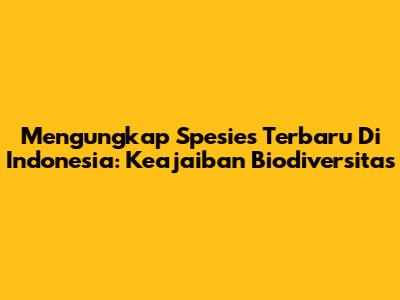 Mengungkap Spesies Terbaru Di Indonesia: Keajaiban Biodiversitas
