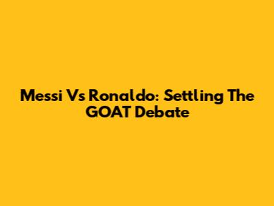 Messi Vs Ronaldo: Settling The GOAT Debate