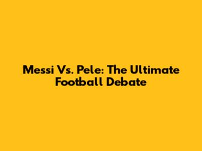 Messi Vs. Pele: The Ultimate Football Debate