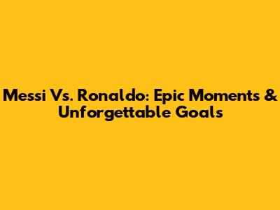 Messi Vs. Ronaldo: Epic Moments & Unforgettable Goals
