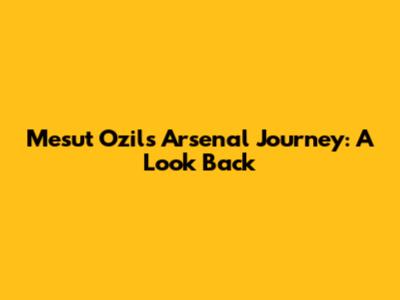 Mesut Ozil's Arsenal Journey: A Look Back