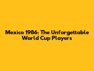 Mexico 1986: The Unforgettable World Cup Players