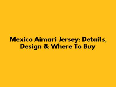 Mexico Aimari Jersey: Details, Design & Where To Buy