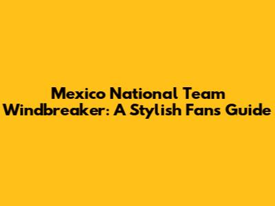 Mexico National Team Windbreaker: A Stylish Fan's Guide