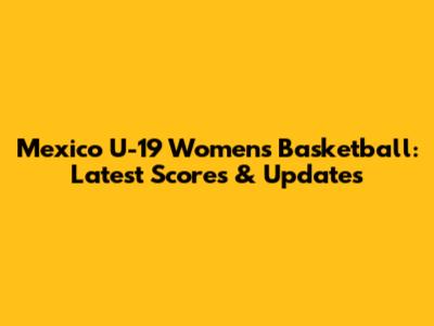 Mexico U-19 Women's Basketball: Latest Scores & Updates