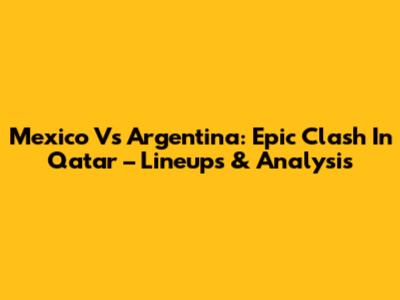 Mexico Vs Argentina: Epic Clash In Qatar – Lineups & Analysis