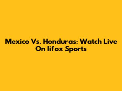Mexico Vs. Honduras: Watch Live On Iifox Sports