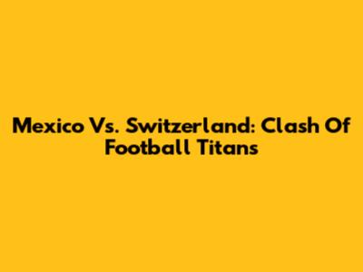 Mexico Vs. Switzerland: Clash Of Football Titans
