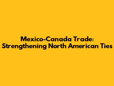Mexico-Canada Trade: Strengthening North American Ties