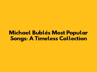 Michael Bublé's Most Popular Songs: A Timeless Collection
