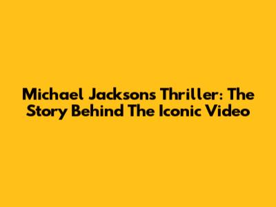 Michael Jackson's Thriller: The Story Behind The Iconic Video