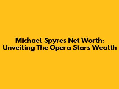 Michael Spyres Net Worth: Unveiling The Opera Star's Wealth