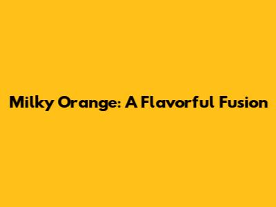 Milky Orange: A Flavorful Fusion