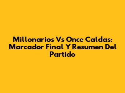 Millonarios Vs Once Caldas: Marcador Final Y Resumen Del Partido