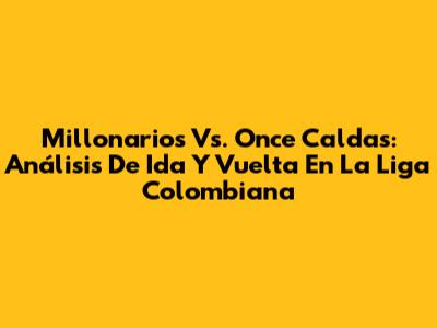 Millonarios Vs. Once Caldas: Análisis De Ida Y Vuelta En La Liga Colombiana
