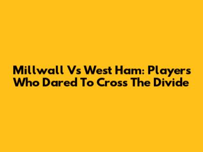 Millwall Vs West Ham: Players Who Dared To Cross The Divide