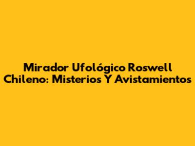 Mirador Ufológico Roswell Chileno: Misterios Y Avistamientos