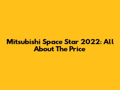 Mitsubishi Space Star 2022: All About The Price