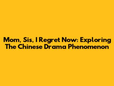 Mom, Sis, I Regret Now: Exploring The Chinese Drama Phenomenon