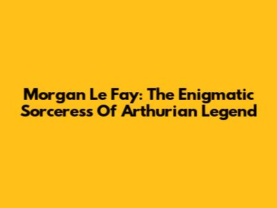 Morgan Le Fay: The Enigmatic Sorceress Of Arthurian Legend