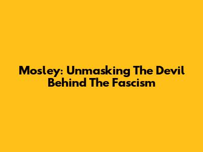 Mosley: Unmasking The Devil Behind The Fascism