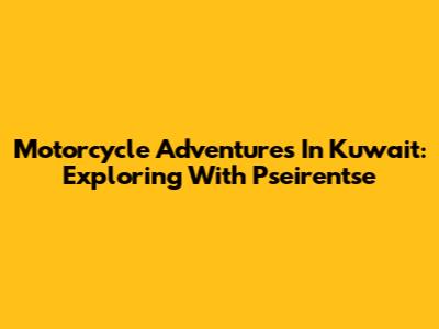 Motorcycle Adventures In Kuwait: Exploring With Pseirentse