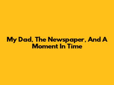 My Dad, The Newspaper, And A Moment In Time