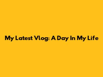 My Latest Vlog: A Day In My Life