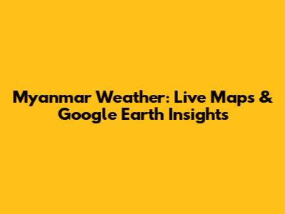 Myanmar Weather: Live Maps & Google Earth Insights