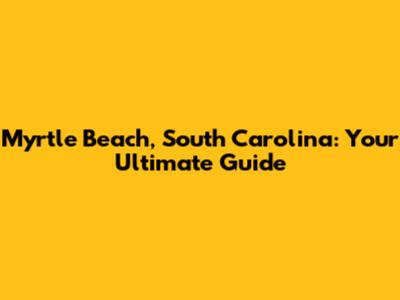 Myrtle Beach, South Carolina: Your Ultimate Guide