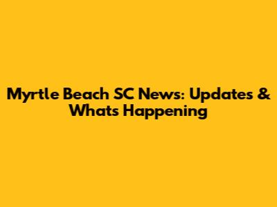 Myrtle Beach SC News: Updates & What's Happening