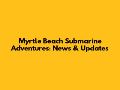 Myrtle Beach Submarine Adventures: News & Updates
